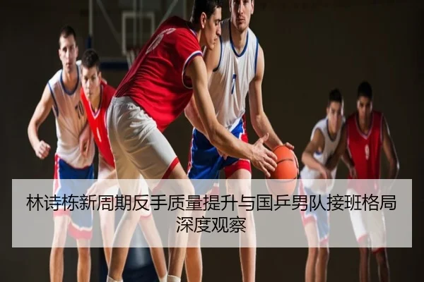 林诗栋新周期反手质量提升与国乒男队接班格局深度观察