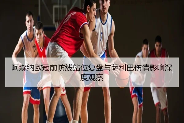 阿森纳欧冠前防线站位复盘与萨利巴伤情影响深度观察