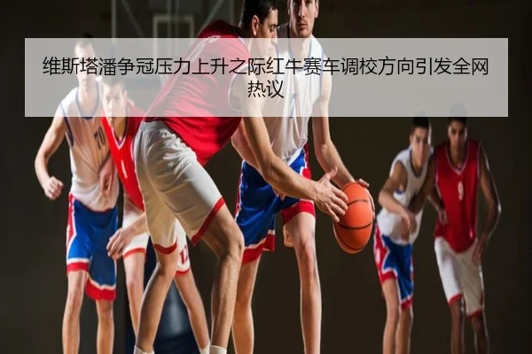 维斯塔潘争冠压力上升之际红牛赛车调校方向引发全网热议